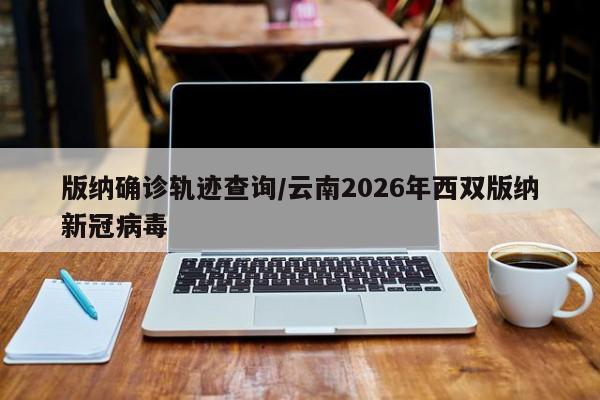 版纳确诊轨迹查询/云南2026年西双版纳新冠病毒