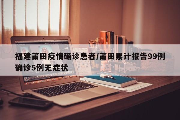 福建莆田疫情确诊患者/莆田累计报告99例确诊5例无症状