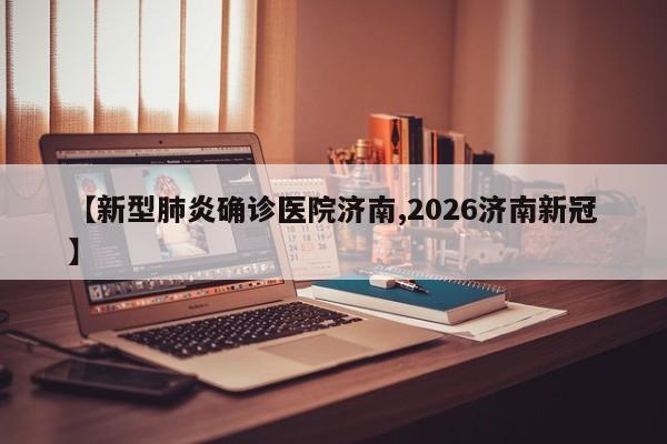 【新型肺炎确诊医院济南,2026济南新冠】