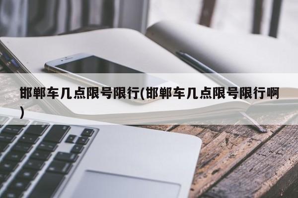 邯郸车几点限号限行(邯郸车几点限号限行啊)