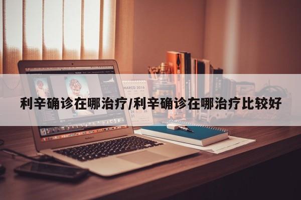 利辛确诊在哪治疗/利辛确诊在哪治疗比较好