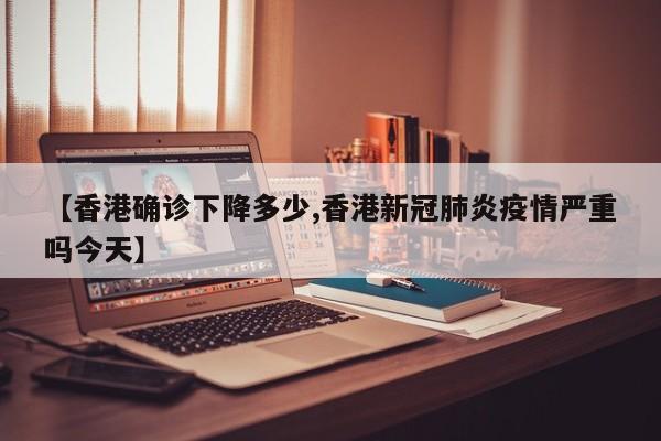 【香港确诊下降多少,香港新冠肺炎疫情严重吗今天】