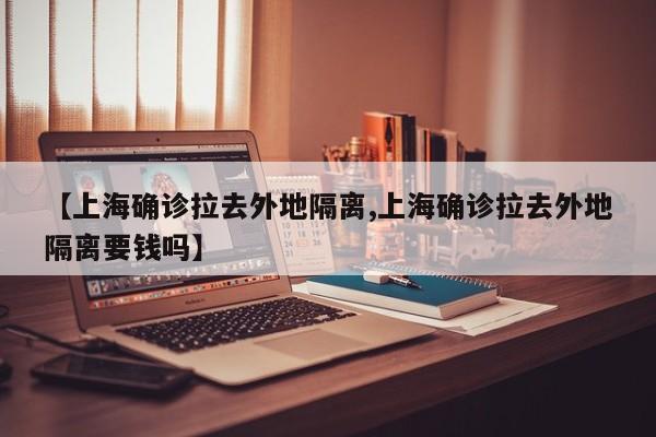 【上海确诊拉去外地隔离,上海确诊拉去外地隔离要钱吗】