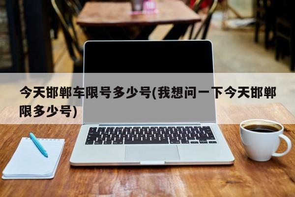 今天邯郸车限号多少号(我想问一下今天邯郸限多少号)