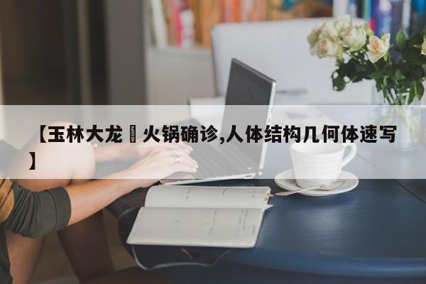 【玉林大龙燚火锅确诊,人体结构几何体速写】