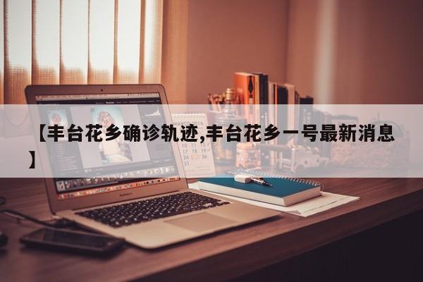 【丰台花乡确诊轨迹,丰台花乡一号最新消息】
