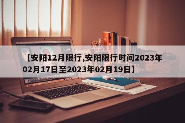 【安阳12月限行,安阳限行时间2023年02月17日至2023年02月19日】
