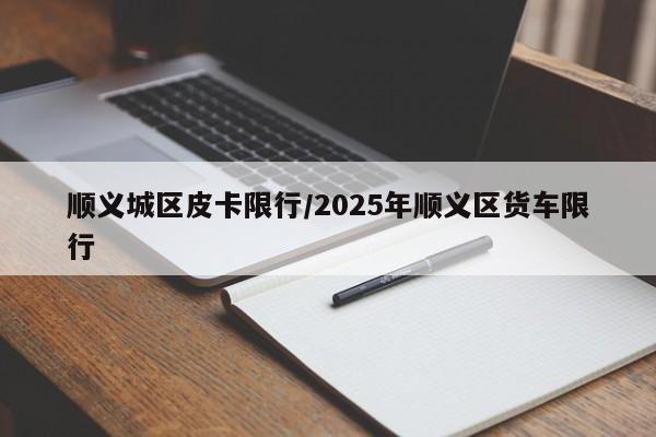 顺义城区皮卡限行/2025年顺义区货车限行