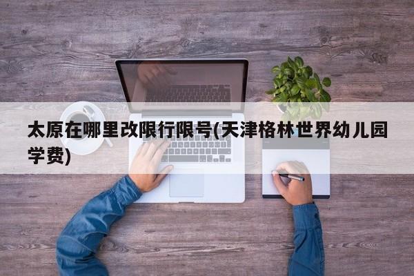 太原在哪里改限行限号(天津格林世界幼儿园学费)