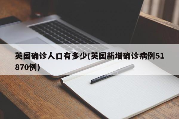 英国确诊人口有多少(英国新增确诊病例51870例)