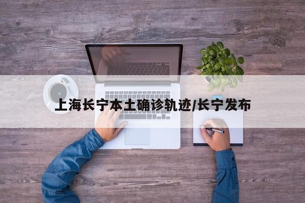 上海长宁本土确诊轨迹/长宁发布