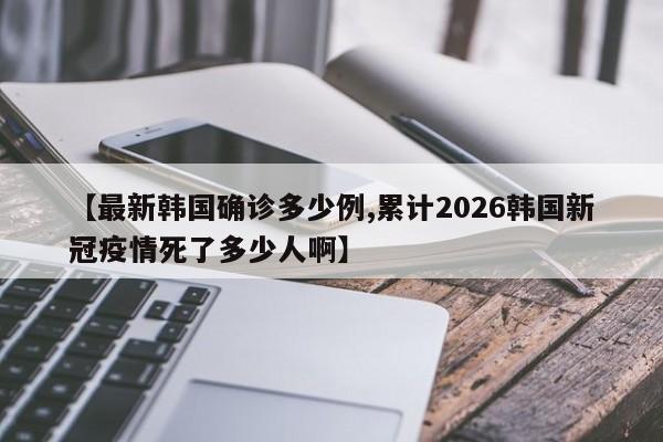 【最新韩国确诊多少例,累计2026韩国新冠疫情死了多少人啊】