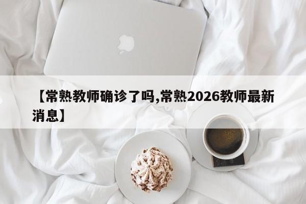 【常熟教师确诊了吗,常熟2026教师最新消息】