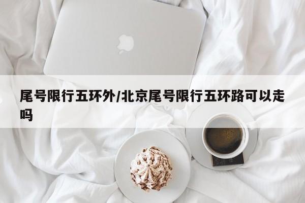 尾号限行五环外/北京尾号限行五环路可以走吗
