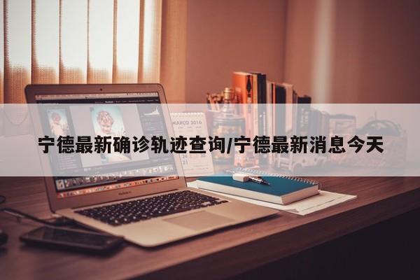 宁德最新确诊轨迹查询/宁德最新消息今天