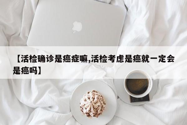 【活检确诊是癌症嘛,活检考虑是癌就一定会是癌吗】