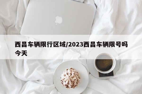 西昌车辆限行区域/2023西昌车辆限号吗今天