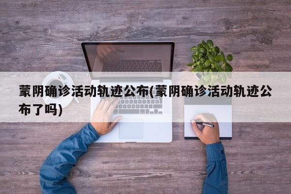 蒙阴确诊活动轨迹公布(蒙阴确诊活动轨迹公布了吗)