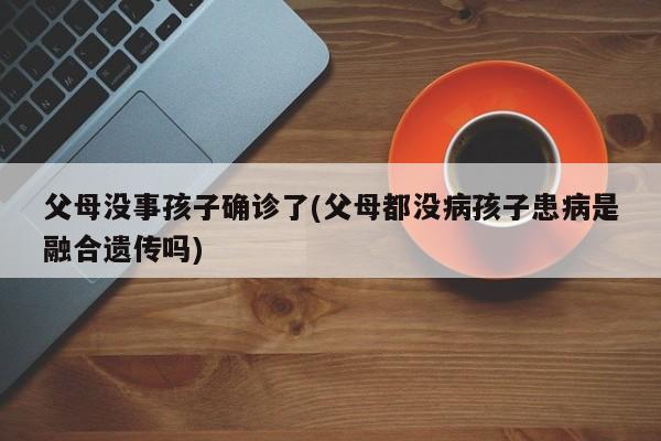 父母没事孩子确诊了(父母都没病孩子患病是融合遗传吗)