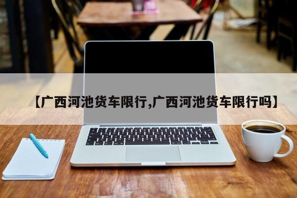【广西河池货车限行,广西河池货车限行吗】