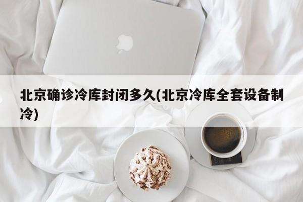 北京确诊冷库封闭多久(北京冷库全套设备制冷)