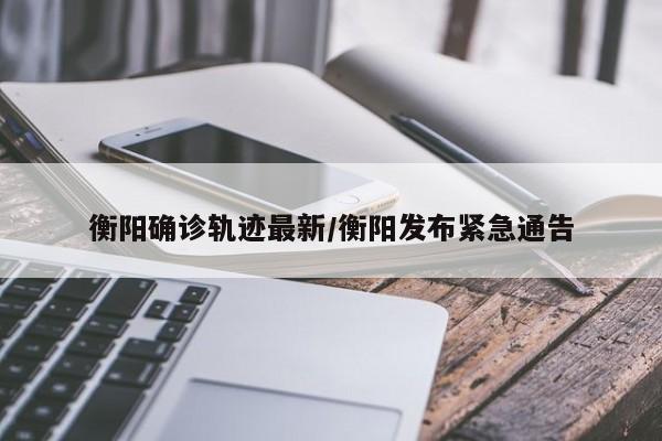 衡阳确诊轨迹最新/衡阳发布紧急通告