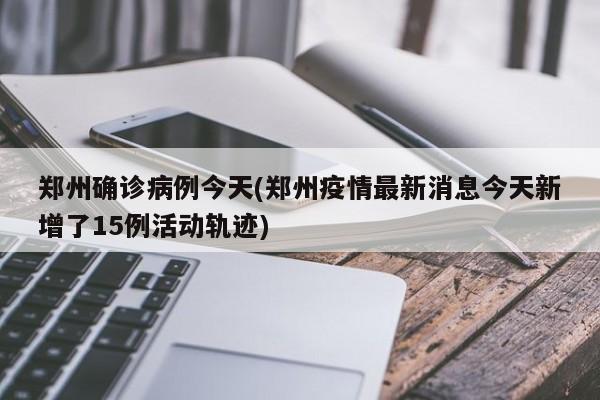 郑州确诊病例今天(郑州疫情最新消息今天新增了15例活动轨迹)