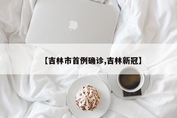 【吉林市首例确诊,吉林新冠】