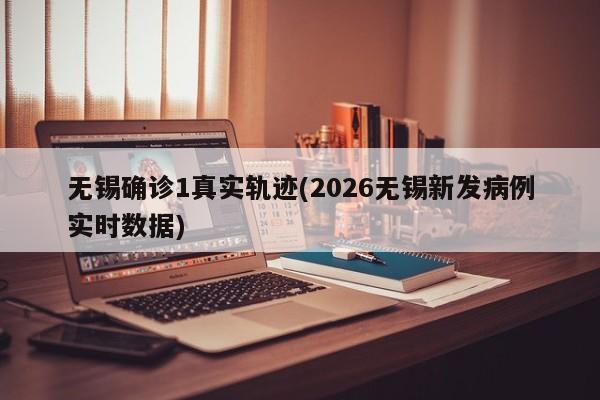 无锡确诊1真实轨迹(2026无锡新发病例实时数据)